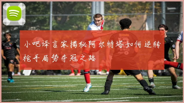 小吧译言家揭秘阿尔特塔如何逆转枪手局势夺冠之路
