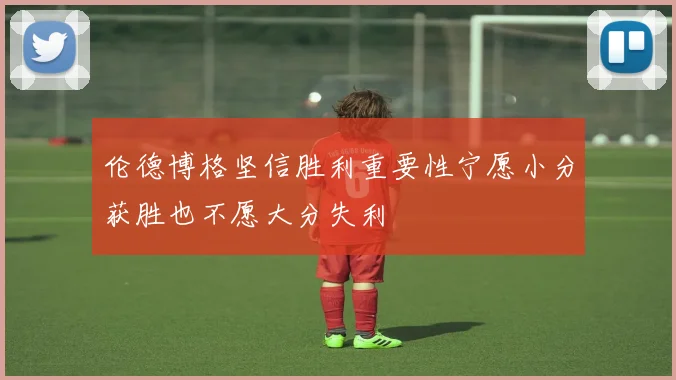 伦德博格坚信胜利重要性宁愿小分获胜也不愿大分失利