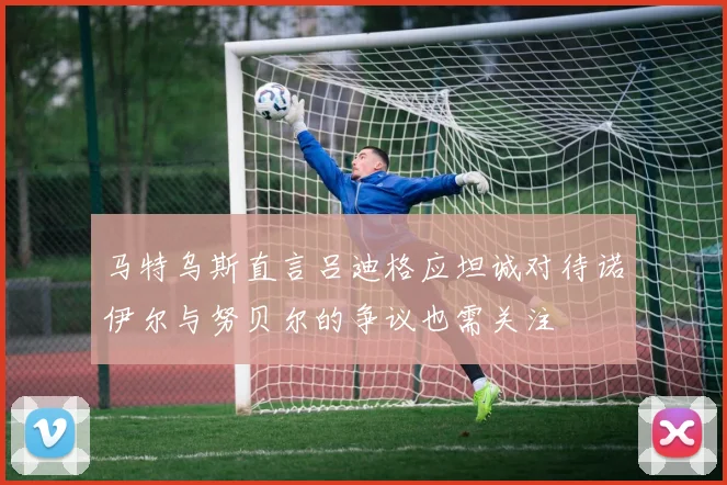 马特乌斯直言吕迪格应坦诚对待诺伊尔与努贝尔的争议也需关注