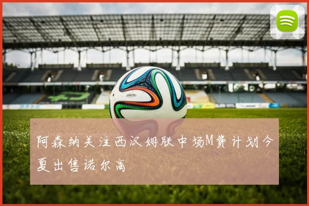 阿森纳关注西汉姆联中场M费计划今夏出售诺尔高