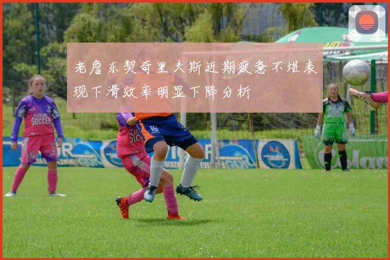 老詹东契奇里夫斯近期疲惫不堪表现下滑效率明显下降分析