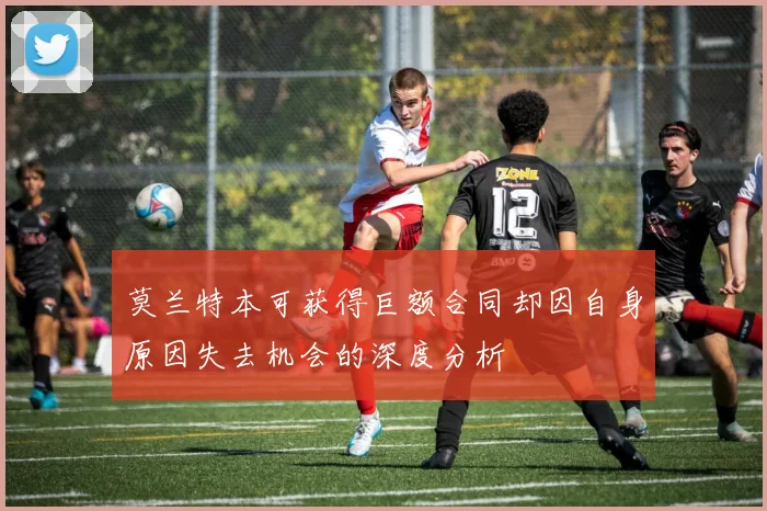 莫兰特本可获得巨额合同却因自身原因失去机会的深度分析