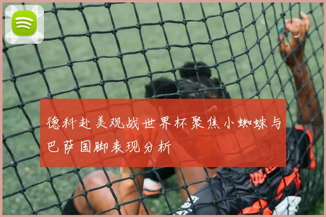 德科赴美观战世界杯聚焦小蜘蛛与巴萨国脚表现分析
