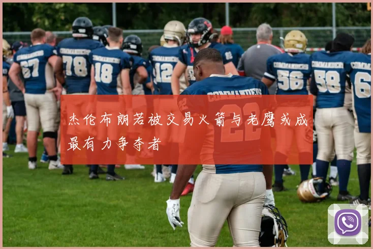 杰伦布朗若被交易火箭与老鹰或成最有力争夺者