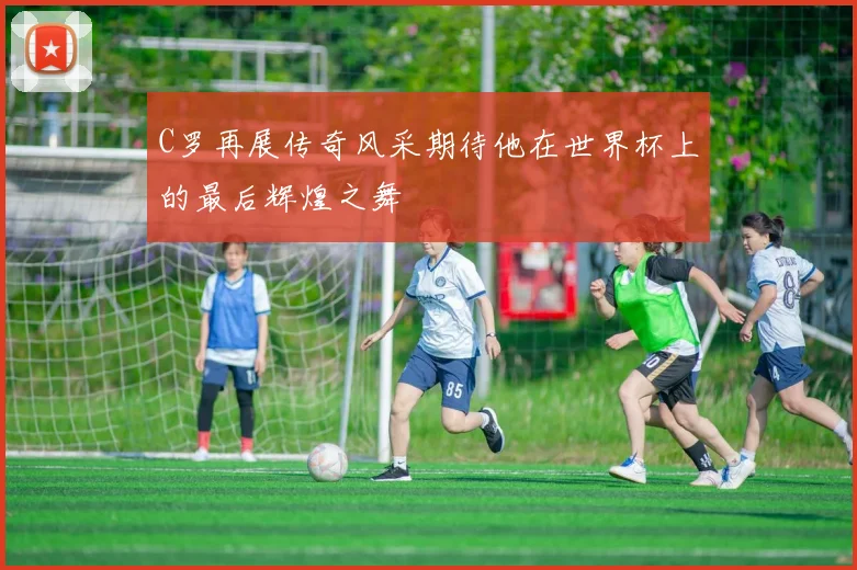 C罗再展传奇风采期待他在世界杯上的最后辉煌之舞