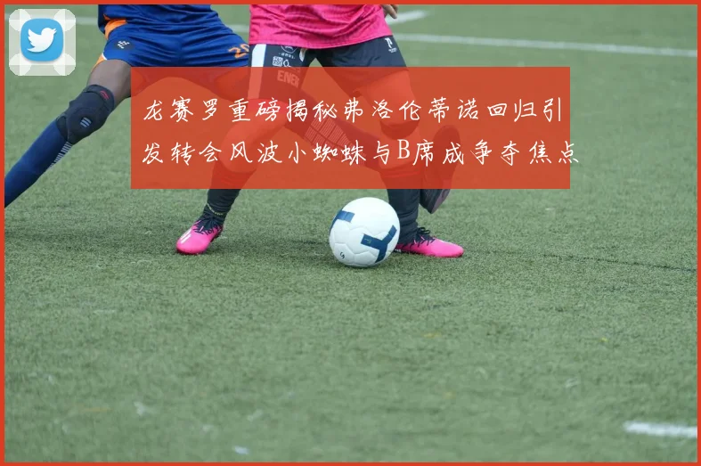 龙赛罗重磅揭秘弗洛伦蒂诺回归引发转会风波小蜘蛛与B席成争夺焦点