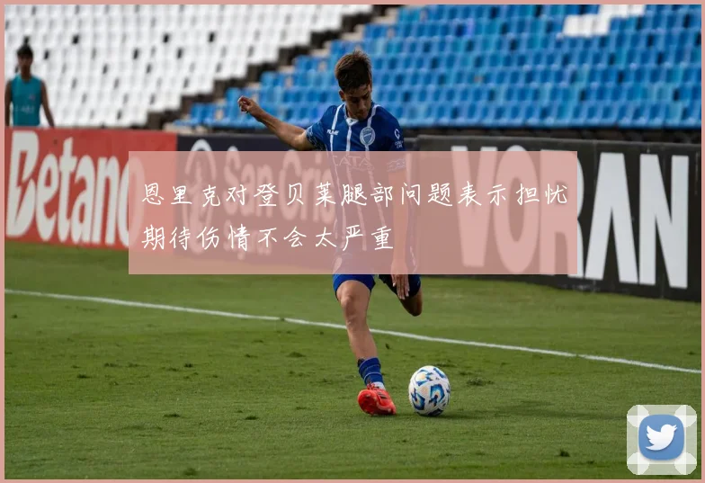 恩里克对登贝莱腿部问题表示担忧期待伤情不会太严重
