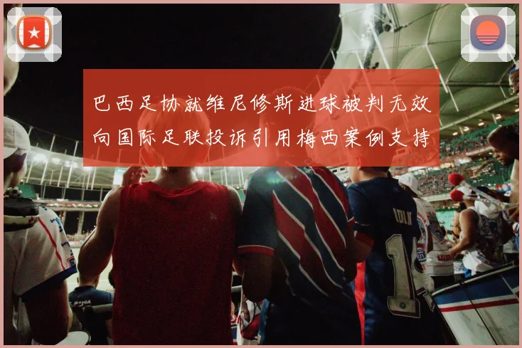 巴西足协就维尼修斯进球被判无效向国际足联投诉引用梅西案例支持