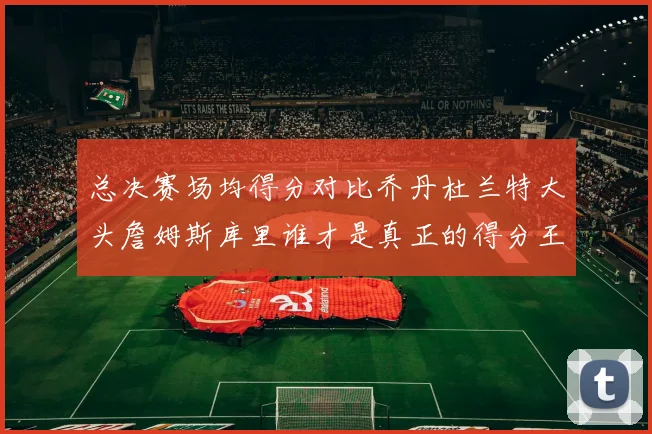 总决赛场均得分对比乔丹杜兰特大头詹姆斯库里谁才是真正的得分王