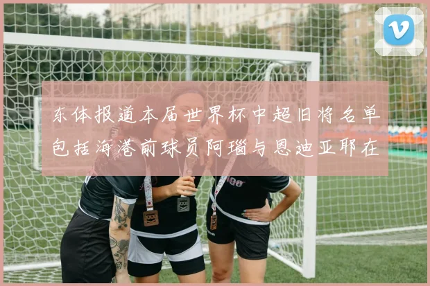 东体报道本届世界杯中超旧将名单包括海港前球员阿瑙与恩迪亚耶在内的10位球员