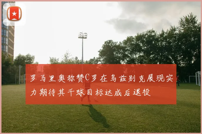 罗马里奥称赞C罗在乌兹别克展现实力期待其千球目标达成后退役