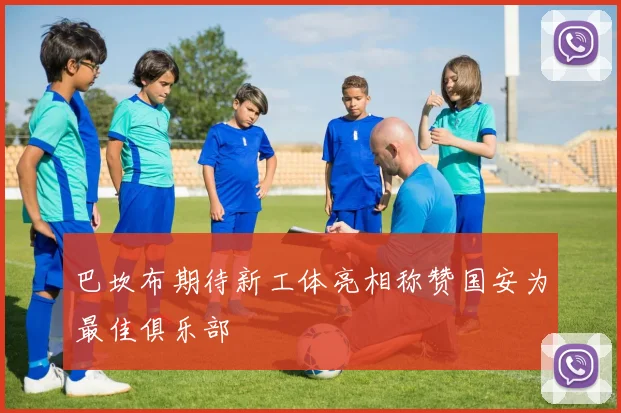 巴坎布期待新工体亮相称赞国安为最佳俱乐部